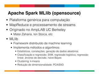 Globalcode	
  –	
  Open4education
Apache Spark MLlib (opensource)!
•  Plataforma genérica para computação
•  MapReduce e processamento de streams
•  Originado no AmpLAB UC Berkeley
•  Matei Zaharia, Ion Stoica, etc
•  MLlib
•  Framework distribuído de machine learning
•  Implementa métodos e algorítmos:
•  Estatísticos, correlações, geração de dados aleatórios
•  Classiﬁcação e regressão: SVM, regressão logística, regressào
linear, árvores de decisão, naive Bayes
•  Clustering: k-means
•  Redução de dimensionalidade: PCA/SVD
 