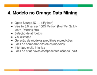Globalcode	
  –	
  Open4education
4. Modelo no Orange Data Mining!
●  Open Source (C++ e Python)
●  Versão 3.0 vai ser 100% Python (NumPy, Scikit-
learn, Pandas etc)
●  Seleção de atributos
●  Visualização
●  Geração de modelos preditivos e predições
●  Fácil de comparar diferentes modelos
●  Interface muito intuitiva
●  Fácil de criar novos componentes usando PyQt
 
