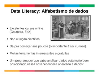 Globalcode	
  –	
  Open4education
Data Literacy: Alfabetismo de dados!
•  Excelentes cursos online
(Coursera, EdX)
•  Não é ﬁcção cientíﬁca
•  Dá pra começar aos poucos (o importante é ser curioso)
•  Muitas ferramentas interessantes e gratuitas
•  Um programador que sabe analisar dados está muito bem
posicionado nessa nova "economia orientada a dados"
 