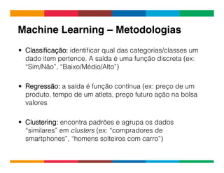Globalcode	
  –	
  Open4education
Machine Learning – Metodologias!
•  Classiﬁcação: identiﬁcar qual das categorias/classes um
dado item pertence. A saída é uma função discreta (ex:
“Sim/Não”, “Baixo/Médio/Alto”)
•  Regressão: a saída é função contínua (ex: preço de um
produto, tempo de um atleta, preço futuro ação na bolsa
valores
•  Clustering: encontra padrões e agrupa os dados
“similares” em clusters (ex: “compradores de
smartphones”, “homens solteiros com carro”)
 