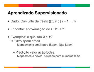 Globalcode	
  –	
  Open4education
•  Dado: Conjunto de treino {(xi, yi ) | i = 1 … n }
•  Encontre: aproximação de f : X → Y
•  Exemplos: o que são X e Y?
•  Filtro spam email
Mapeamento email para {Spam, Não Spam}
• Predição valor ação bolsa
Mapeamento novos, historico para números reais
Aprendizado Supervisionado !
 