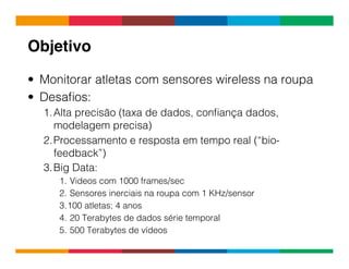 Globalcode	
  –	
  Open4education
Objetivo!
•  Monitorar atletas com sensores wireless na roupa
•  Desaﬁos:
1. Alta precisão (taxa de dados, conﬁança dados,
modelagem precisa)
2. Processamento e resposta em tempo real (“bio-
feedback”)
3. Big Data:
1.  Videos com 1000 frames/sec
2.  Sensores inerciais na roupa com 1 KHz/sensor
3. 100 atletas; 4 anos
4.  20 Terabytes de dados série temporal
5.  500 Terabytes de vídeos
 