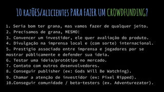 10razõES/alicientesPARAFAZERUM CROWDFUNDING?
1. Seria bom ter grana, mas vamos fazer de qualquer jeito.
2. Precisamos de grana, MESMO!
3. Convencer um investidor, ele quer avaliação do produto.
4. Divulgação na imprensa local e (com sorte) internacional.
5. Prestígio associado entre imprensa e jogadores por se
mostrar públicamente e defender sua ideia.
6. Testar uma ideia/protótipo no mercado.
7. Contato com outros desenvolvedores.
8. Conseguir publisher (ex: Gods Will Be Watching).
9. Chamar a atenção de investidor (ex: Pixel Ripped).
10.Conseguir comunidade / beta-testers (ex. Adventurezator).
 