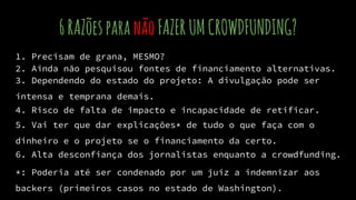 6RAZõesparanãoFAZERUMCROWDFUNDING?
1. Precisam de grana, MESMO?
2. Ainda não pesquisou fontes de financiamento alternativas.
3. Dependendo do estado do projeto: A divulgação pode ser
intensa e temprana demais.
4. Risco de falta de impacto e incapacidade de retificar.
5. Vai ter que dar explicações* de tudo o que faça com o
dinheiro e o projeto se o financiamento da certo.
6. Alta desconfiança dos jornalistas enquanto a crowdfunding.
*: Poderia até ser condenado por um juíz a indemnizar aos
backers (primeiros casos no estado de Washington).
 