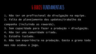 6ERROSFUNDAMENTAIS
1. Não ter um profissional da divulgação na equipe.
2. Falta de planejamento das updates/trabalho da
campanha (incluindo as rewards).
3. Sem capacidade para fazer a produção + divulgação.
4. Não ter uma comunidade criada.
5. Estúdio isolado.
6. Não tem experiência na produção. Gasta a grana toda
mas não acabou o jogo.
 