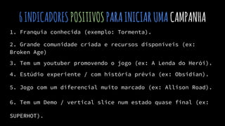 6INDICADORESPOSITIVOSPARAINICIARUMACAMPANHA
1. Franquia conhecida (exemplo: Tormenta).
2. Grande comunidade criada e recursos disponíveis (ex:
Broken Age)
3. Tem um youtuber promovendo o jogo (ex: A Lenda do Herói).
4. Estúdio experiente / com história prévia (ex: Obsidian).
5. Jogo com um diferencial muito marcado (ex: Allison Road).
6. Tem um Demo / vertical slice num estado quase final (ex:
SUPERHOT).
 