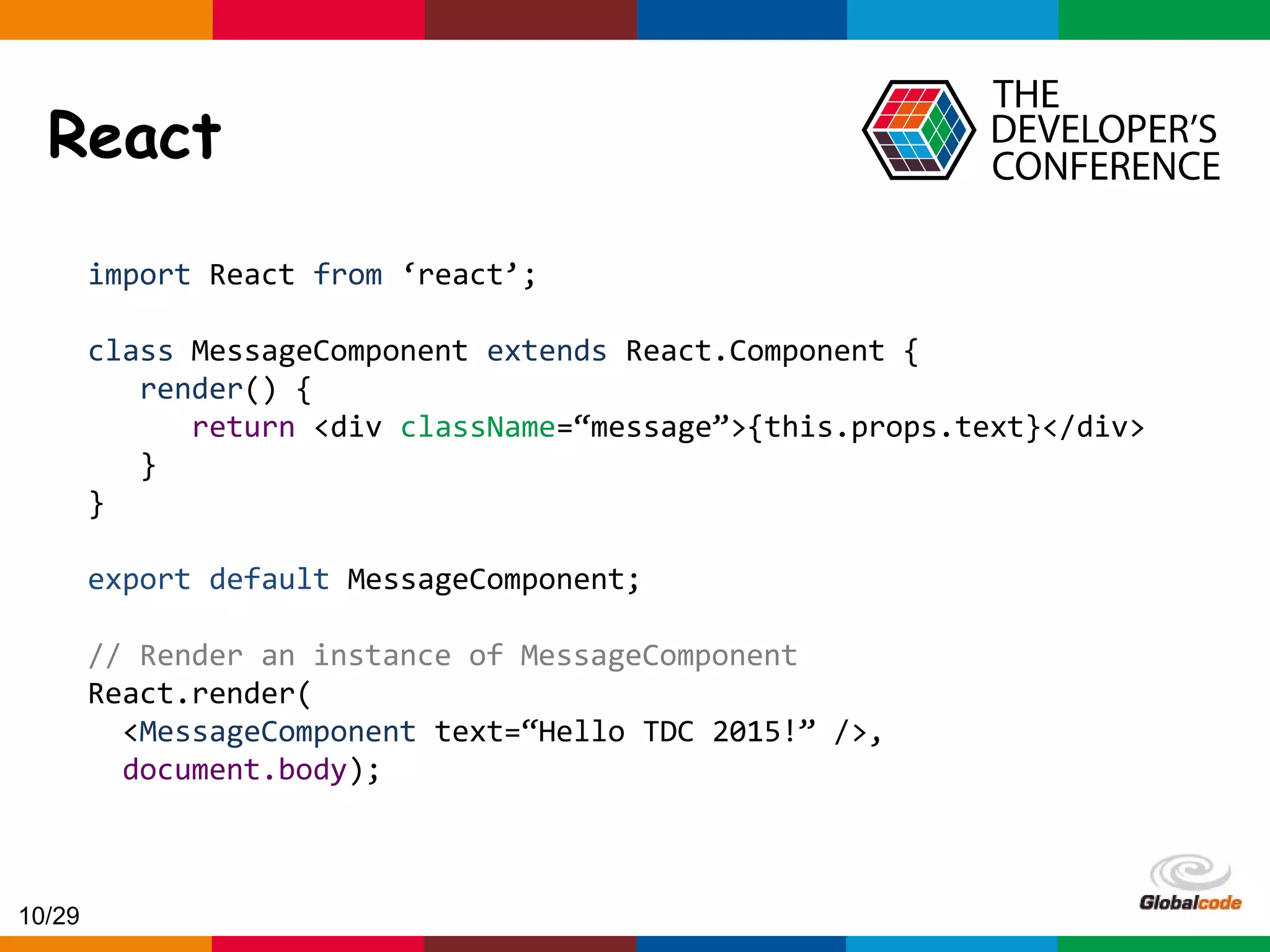 Globalcode – Open4education React import React from ‘react’; class MessageComponent extends React.Component { render() { return <div className=“message”>{this.props.text}</div> } } export default MessageComponent; // Render an instance of MessageComponent React.render( <MessageComponent text=“Hello TDC 2015!” />, document.body); 10/29 