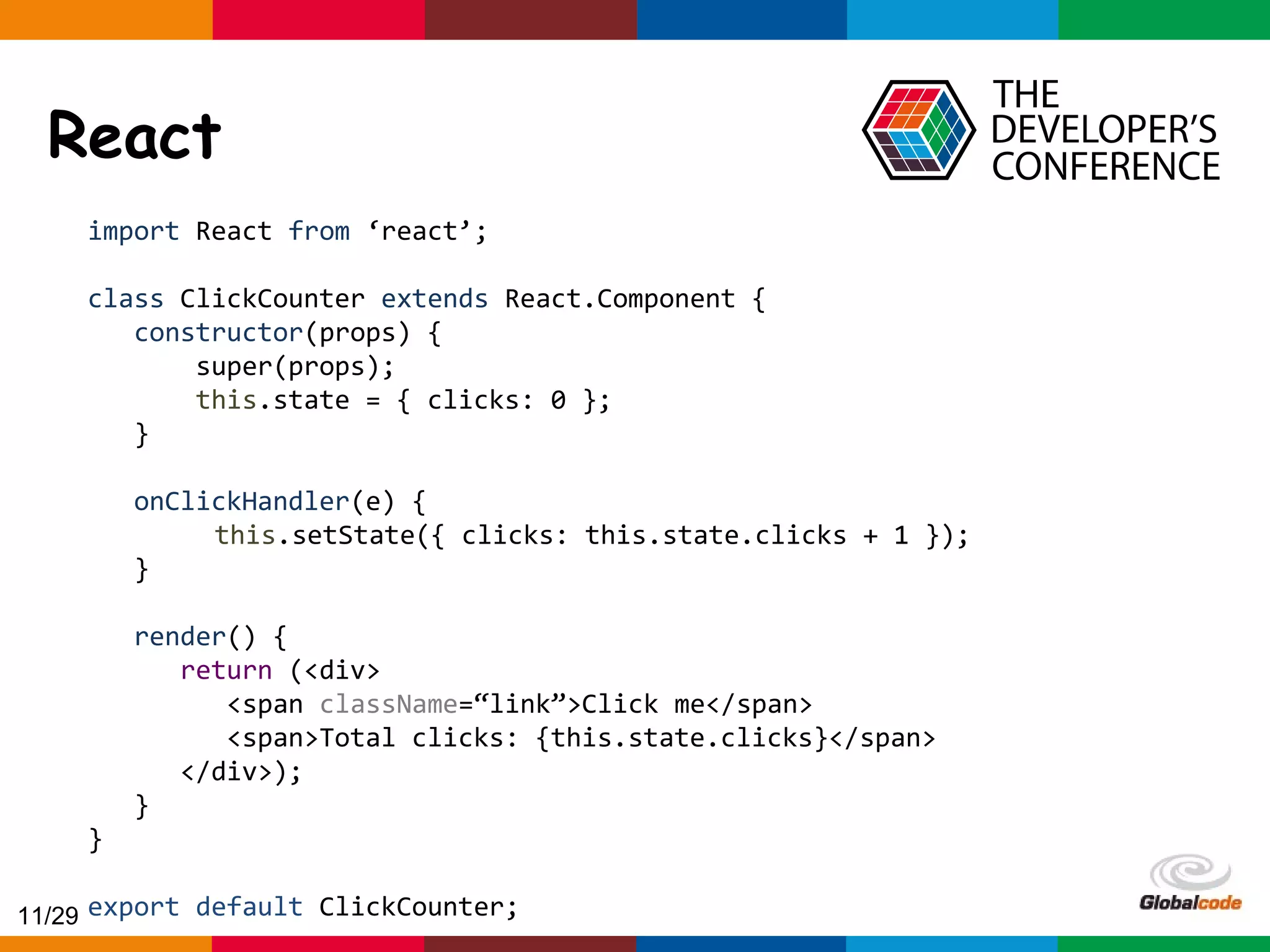 Globalcode – Open4education React import React from ‘react’; class ClickCounter extends React.Component { constructor(props) { super(props); this.state = { clicks: 0 }; } onClickHandler(e) { this.setState({ clicks: this.state.clicks + 1 }); } render() { return (<div> <span className=“link”>Click me</span> <span>Total clicks: {this.state.clicks}</span> </div>); } } export default ClickCounter;11/29 