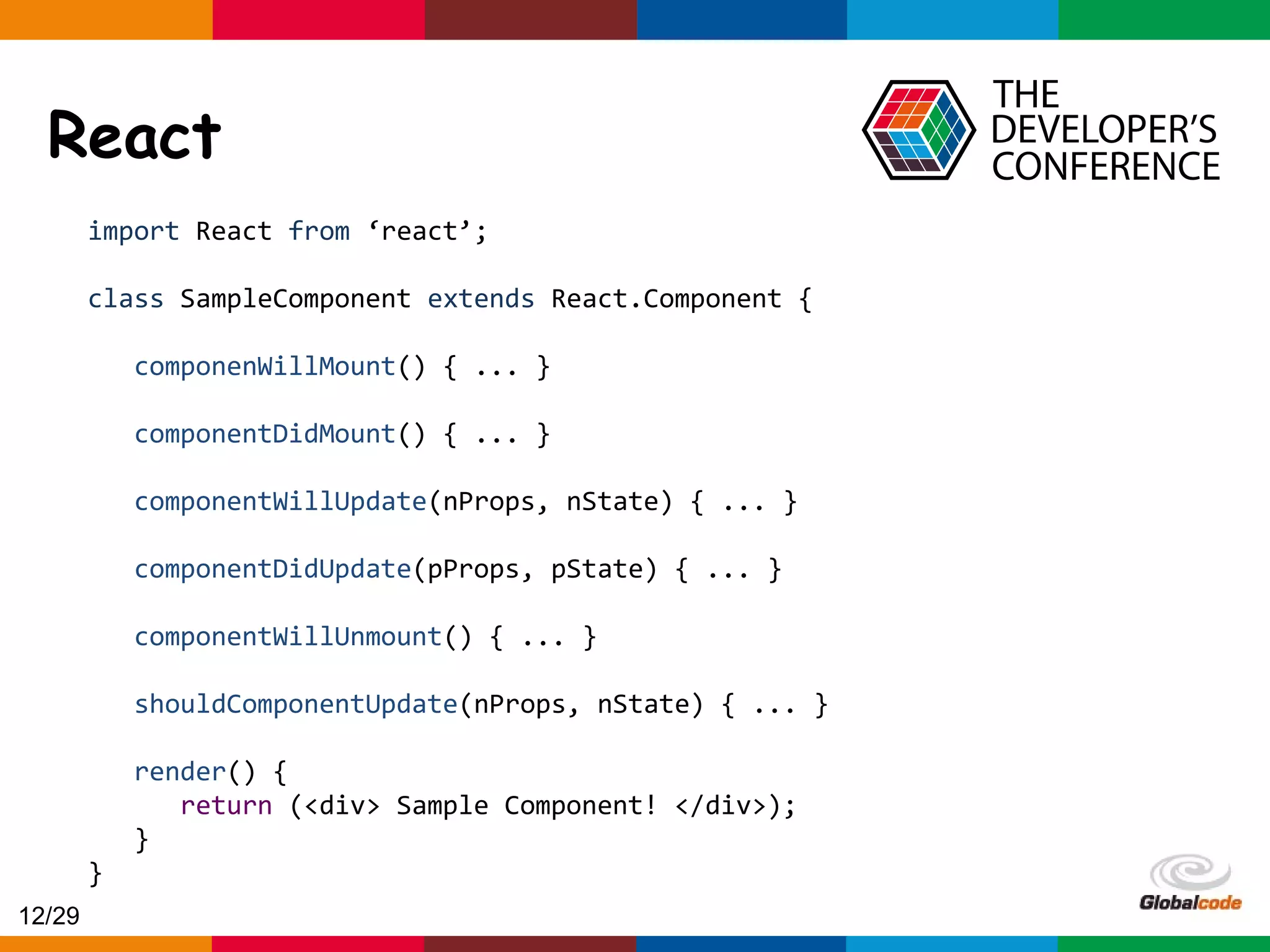 Globalcode – Open4education React import React from ‘react’; class SampleComponent extends React.Component { componenWillMount() { ... } componentDidMount() { ... } componentWillUpdate(nProps, nState) { ... } componentDidUpdate(pProps, pState) { ... } componentWillUnmount() { ... } shouldComponentUpdate(nProps, nState) { ... } render() { return (<div> Sample Component! </div>); } } 12/29 