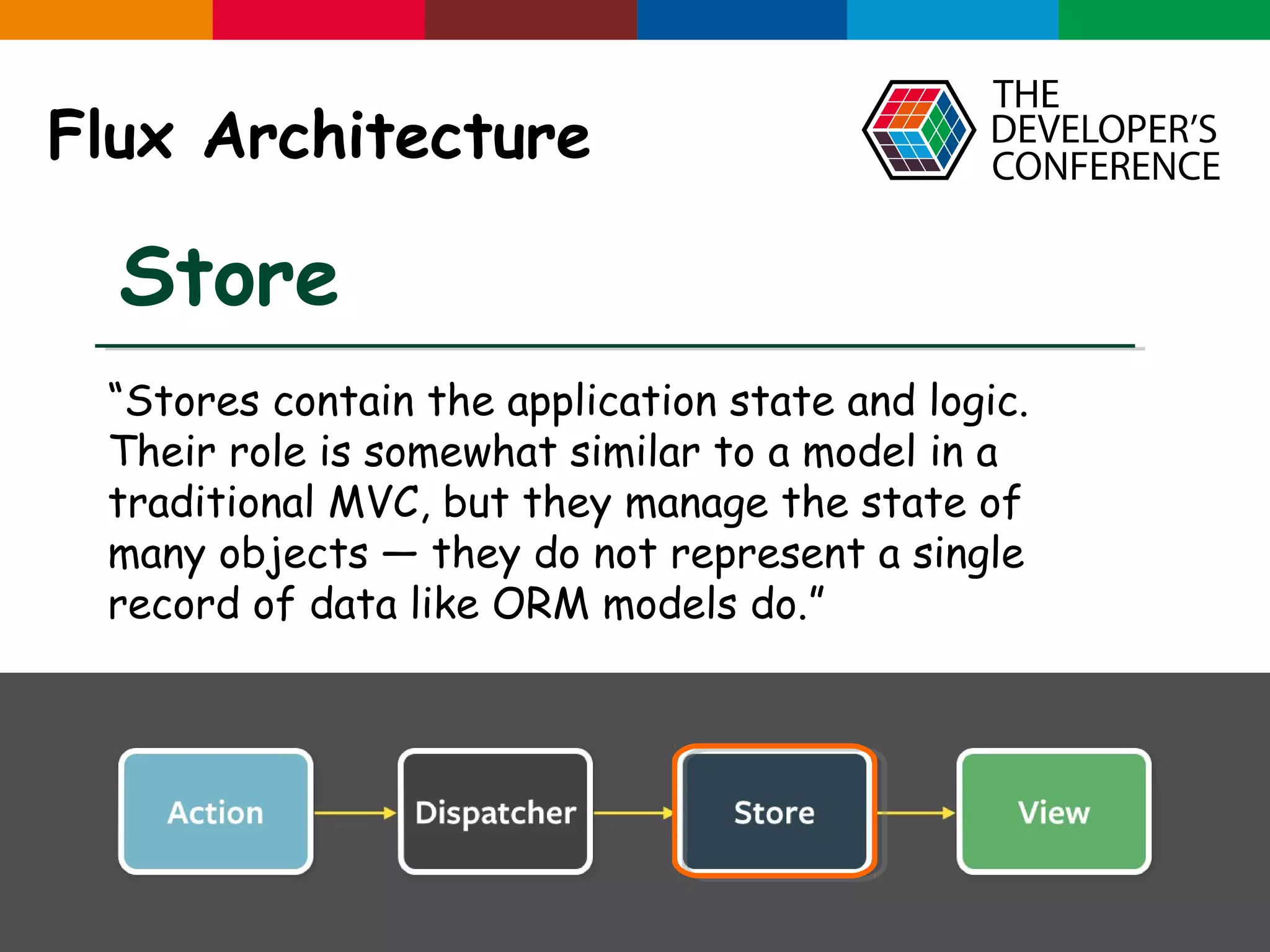Globalcode – Open4education Flux Architecture Store “Stores contain the application state and logic. Their role is somewhat similar to a model in a traditional MVC, but they manage the state of many objects — they do not represent a single record of data like ORM models do.” 