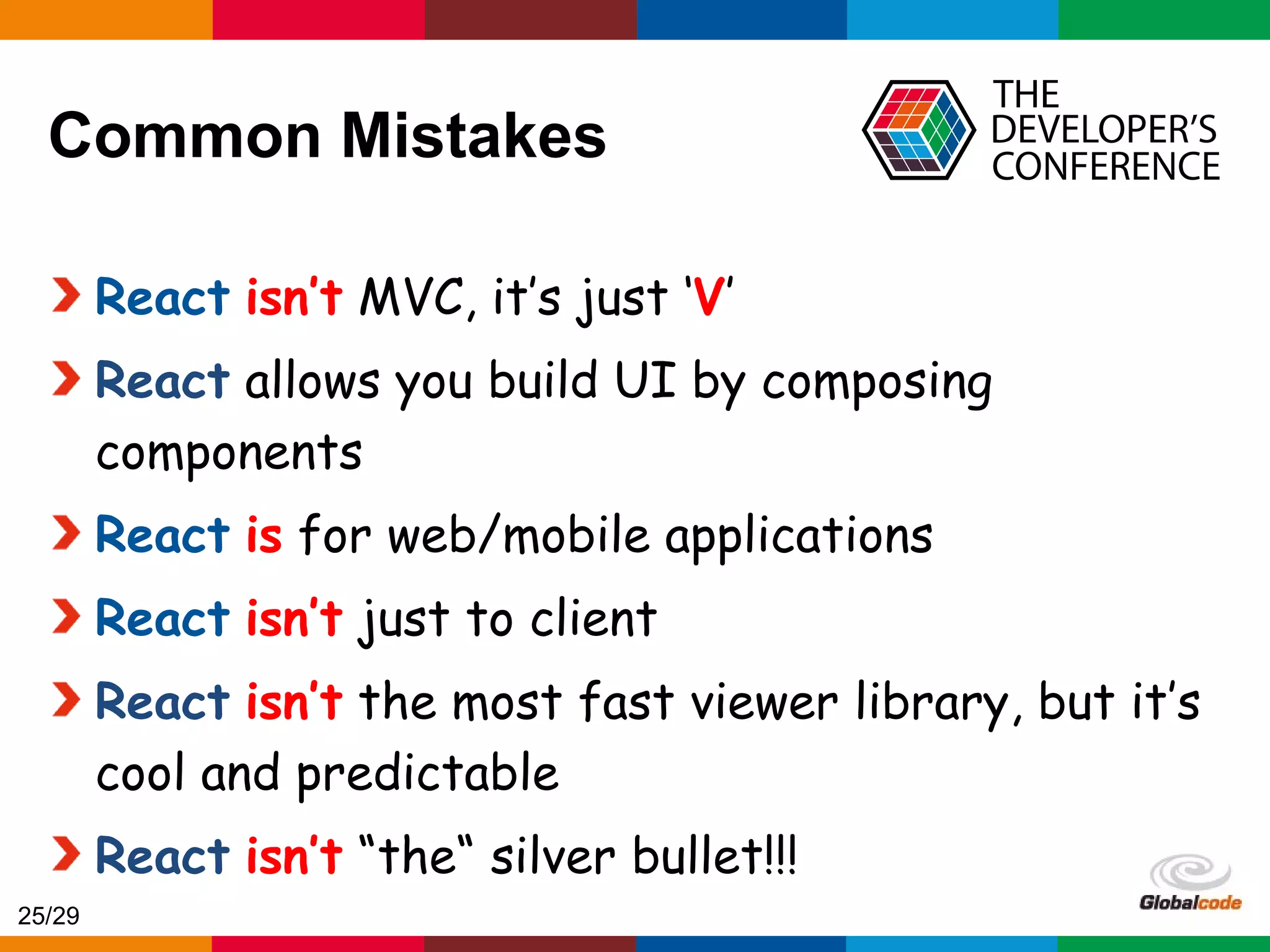 Globalcode – Open4education Common Mistakes React isn’t MVC, it’s just ‘V’ React allows you build UI by composing components React is for web/mobile applications React isn’t just to client React isn’t the most fast viewer library, but it’s cool and predictable React isn’t “the“ silver bullet!!! 25/29 