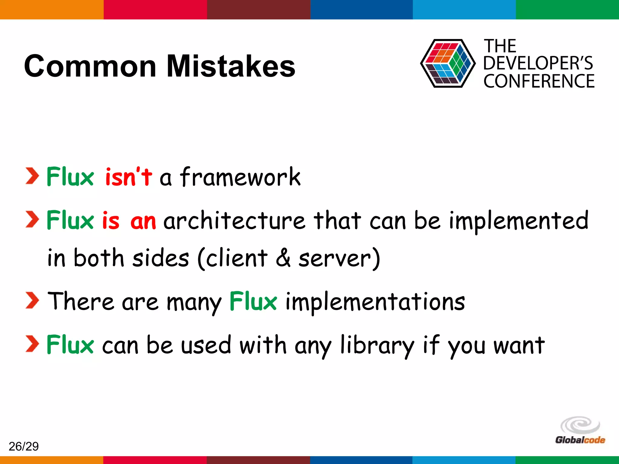 Globalcode – Open4education Common Mistakes Flux isn’t a framework Flux is an architecture that can be implemented in both sides (client & server) There are many Flux implementations Flux can be used with any library if you want 26/29 