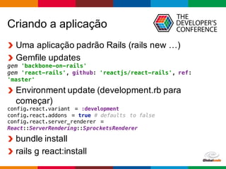 Globalcode	
  – Open4education
Criando  a  aplicação
Uma  aplicação  padrão  Rails  (rails  new  …)
Gemfile  updates
gem 'backbone-on-rails'
gem 'react-rails', github: 'reactjs/react-rails', ref:
'master'
Environment  update  (development.rb  para  
começar)
config.react.variant = :development
config.react.addons = true # defaults to false
config.react.server_renderer =
React::ServerRendering::SprocketsRenderer
bundle  install
rails  g  react:install
 