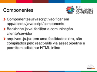Globalcode	
  – Open4education
Componentes
Componentes  javascript  vão  ficar  em  
app/assets/javascript/components
Backbone.js  vai  facilitar  a  comunicação  
cliente/servidor
arquivos  .js.jsx  tem  uma  facilidade  extra,  são  
compilados  pelo  react-­rails  via  asset  pipeline  e  
permitem  adicionar  HTML  inline  
 