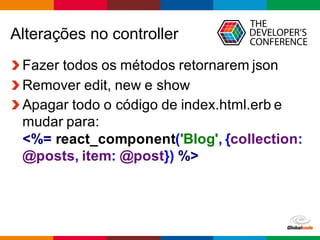 Globalcode	
  – Open4education
Alterações  no  controller
Fazer  todos  os  métodos  retornarem  json
Remover  edit,  new  e  show
Apagar  todo  o  código  de  index.html.erb  e  
mudar  para:
<%=  react_component('Blog',  {collection:  
@posts,  item:  @post})  %>
 