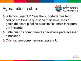 Globalcode	
  – Open4education
Agora  mãos  a  obra
já  temos  uma  “API"  em  Rails,  poderíamos  ter  o  
código  em  Sinatra  que  seria  mais  leve,  mas  eu  
gosto  do  asset  pipeline  e  assim  fica  mais  fácil  para  
um  iniciante
Falta  criar  os  componentes  backbone  para  acessar  
o  backend
Criar  os  componentes  react  para  a  UI
 
