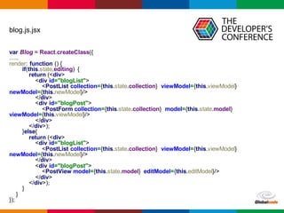 Globalcode	
  – Open4education
blog.js.jsx
var Blog  =  React.createClass({
…..
render:  function  ()  {
if(this.state.editing)   {
return  (<div>
<div  id="blogList">
<PostList collection={this.state.collection}   viewModel={this.viewModel}  
newModel={this.newModel}/>
</div>
<div  id="blogPost">
<PostForm collection={this.state.collection}   model={this.state.model}  
viewModel={this.viewModel}/>
</div>
</div>);;
}else{
return  (<div>
<div  id="blogList">
<PostList collection={this.state.collection}   viewModel={this.viewModel}  
newModel={this.newModel}/>
</div>
<div  id="blogPost">
<PostView model={this.state.model}   editModel={this.editModel}/>
</div>
</div>);;
}
}
});;
 