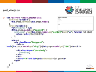 Globalcode	
  – Open4education
post_view.js.jsx
var PostView =  React.createClass({
editModel:  function  ()  {
this.props.editModel(this.props.model);;
},
render:  function  ()  {
var innerLines =  null;;
if(this.props.model.get("content"))   {
innerLines=_.map(this.props.model.get("content").split("n"),   function  (txt,  idx)  {
return  <p  key={idx}>{txt}</p>
});;
}
return  (
<div  className="blog-­post">
<h1><a  
href={this.props.model.get("slug")}>{this.props.model.get("title")}</a></h1>
<div  className="post-­body">
{innerLines}
</div>
<hr/>
<a  href="#"  onClick={this.editModel}>Edit  post</a>
</div>
);;
}
});;
 