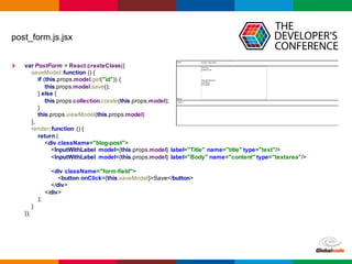 Globalcode	
  – Open4education
post_form.js.jsx
var PostForm =  React.createClass({
saveModel:  function  ()  {
if  (this.props.model.get("id"))  {
this.props.model.save();;
}  else  {
this.props.collection.create(this.props.model);;
}
this.props.viewModel(this.props.model)
},
render:  function  ()  {
return  (
<div  className="blog-­post">
<InputWithLabel model={this.props.model}  label="Title"  name="title"  type="text"/>
<InputWithLabel model={this.props.model}  label="Body"  name="content"  type="textarea"/>
<div  className="form-­field">
<button  onClick={this.saveModel}>Save</button>
</div>
</div>
);;
}
});;
 