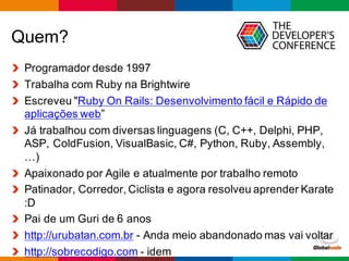 Globalcode	
  – Open4education
Quem?
Programador  desde  1997
Trabalha  com  Ruby  na  Brightwire
Escreveu  "Ruby  On  Rails:  Desenvolvimento  fácil  e  Rápido  de  
aplicações  web”
Já  trabalhou  com  diversas  linguagens  (C,  C++,  Delphi,  PHP,  
ASP,  ColdFusion,  VisualBasic,  C#,  Python,  Ruby,  Assembly,  
…)
Apaixonado  por  Agile  e  atualmente  por  trabalho  remoto
Patinador,  Corredor,  Ciclista  e  agora  resolveu  aprender  Karate  
:D
Pai  de  um  Guri  de  6  anos
http://urubatan.com.br -­ Anda  meio  abandonado  mas  vai  voltar
http://sobrecodigo.com -­ idem
 