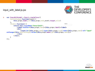 Globalcode	
  – Open4education
input_with_label.js.jsx
var InputWithLabel = React.createClass({
handleChange: function(event) {
this.props.model.set(this.props.name,event.target.value)
},
render: function() {
return <div className="form-field">
<label htmlFor={this.props.name}>{this.props.label}</label>
<div>
<input id={this.props.name} type={this.props.type} name={this.props.name} ref="input"
onChange={this.handleChange} value={this.props.model.get(this.props.name)}/>
</div>
</div>;
}
});
 