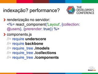 Globalcode	
  – Open4education
indexação?  performance?
renderização  no  servidor:
<%=  react_component('Layout',  {collection:  
@users},  {prerender:  true})  %>
components.js
//=  require  underscore
//=  require  backbone
//=  require_tree  ./models
//=  require_tree  ./collections
//=  require_tree  ./components
 