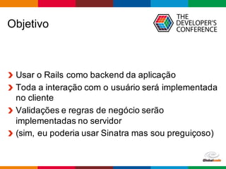 Globalcode	
  – Open4education
Objetivo
Usar  o  Rails  como  backend  da  aplicação
Toda  a  interação  com  o  usuário  será  implementada  
no  cliente
Validações  e  regras  de  negócio  serão  
implementadas  no  servidor
(sim,  eu  poderia  usar  Sinatra  mas  sou  preguiçoso)
 