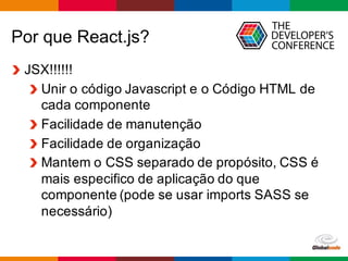 Globalcode	
  – Open4education
Por que React.js?
JSX!!!!!!
Unir o  código  Javascript  e  o  Código  HTML  de  
cada  componente  
Facilidade  de  manutenção  
Facilidade  de  organização  
Mantem  o  CSS  separado  de  propósito,  CSS  é  
mais  especifico  de  aplicação  do  que  
componente  (pode  se  usar  imports  SASS  se  
necessário)  
 