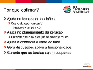 Globalcode – Open4education
Por que estimar?
Ajuda na tomada de decisões
Custo da oportunidade
Esforço + tempo x ROI
Ajuda no planejamento da iteração
Entender se não está planejamento muito
Ajuda a conhecer o ritmo do time
Gera discussões sobre a funcionalidade
Garante que as tarefas sejam pequenas
 