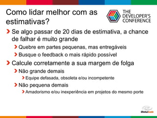 Globalcode – Open4education
Como lidar melhor com as
estimativas?
Se algo passar de 20 dias de estimativa, a chance
de falhar é muito grande
Quebre em partes pequenas, mas entregáveis
Busque o feedback o mais rápido possível
Calcule corretamente a sua margem de folga
Não grande demais
Equipe defasada, obsoleta e/ou incompetente
Não pequena demais
Amadorismo e/ou inexperiência em projetos do mesmo porte
 