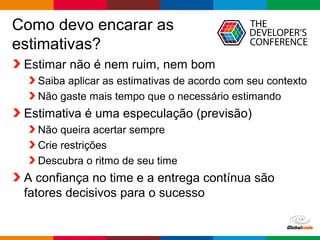 Globalcode – Open4education
Como devo encarar as
estimativas?
Estimar não é nem ruim, nem bom
Saiba aplicar as estimativas de acordo com seu contexto
Não gaste mais tempo que o necessário estimando
Estimativa é uma especulação (previsão)
Não queira acertar sempre
Crie restrições
Descubra o ritmo de seu time
A confiança no time e a entrega contínua são
fatores decisivos para o sucesso
 