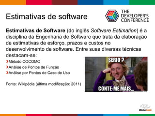 Globalcode – Open4education
Estimativas de software
Estimativas de Software (do inglês Software Estimation) é a
disciplina da Engenharia de Software que trata da elaboração
de estimativas de esforço, prazos e custos no
desenvolvimento de software. Entre suas diversas técnicas
destacam-se:
Método COCOMO
Análise de Pontos de Função
Análise por Pontos de Caso de Uso
Fonte: Wikipédia (última modificação: 2011)
 