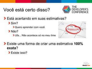 Globalcode – Open4education
Você está certo disso?
Está acertando em suas estimativas?
Sim?
Quero aprender com você
Não?
Ufa... Não acontece só no meu time
Existe uma forma de criar uma estimativa 100%
exata?
Existe isso?
 