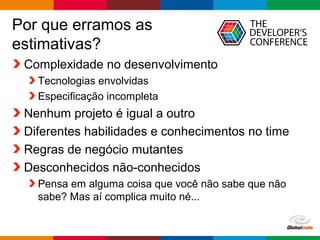 Globalcode – Open4education
Por que erramos as
estimativas?
Complexidade no desenvolvimento
Tecnologias envolvidas
Especificação incompleta
Nenhum projeto é igual a outro
Diferentes habilidades e conhecimentos no time
Regras de negócio mutantes
Desconhecidos não-conhecidos
Pensa em alguma coisa que você não sabe que não
sabe? Mas aí complica muito né...
 