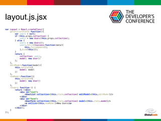 Globalcode	
  –	
  Open4education
layout.js.jsx
var Layout = React.createClass({ 
getInitialState: function(){ 
var users = null; 
if (this.props.collection) { 
users = new Users(this.props.collection); 
} else { 
users = new Users(); 
users.fetch({success:function(data){ 
this.forceUpdate(); 
}.bind(this)}); 
} 
return { 
collection: users, 
model: new User() 
}; 
}, 
editModel:function(model){ 
this.setState({ 
model: model 
}) 
}, 
newModel:function(){ 
this.setState({ 
model: new User() 
}) 
}, 
render: function () { 
return (<div> 
<div id="list"> 
<UserList collection={this.state.collection} editModel={this.editModel}/> 
</div> 
<div id="form"> 
<UserForm collection={this.state.collection} model={this.state.model}/> 
<a onClick={this.newModel}>New User</a> 
</div> 
</div>); 
} 
});
 