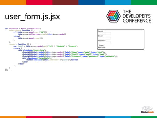 Globalcode	
  –	
  Open4education
user_form.js.jsx
var UserForm = React.createClass({ 
submitUser: function () { 
if(!this.props.model.get("id")){ 
this.props.collection.create(this.props.model) 
}else{ 
this.props.model.save(); 
} 
}, 
render: function () { 
var label = this.props.model.get("id") ? "Update" : "Create"; 
return ( 
<div className="user-form"> 
<InputWithLabel model={this.props.model} label="Name" name="name" type="text"/> 
<InputWithLabel model={this.props.model} label="Email" name="email" type="text"/> 
<InputWithLabel model={this.props.model} label="Password" name="password" type="password"/> 
<div className="form-field"> 
<button onClick={this.submitUser}>{label}</button> 
</div> 
</div> 
); 
} 
});
 