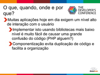Globalcode	
  –	
  Open4education
O que, quando, onde e por
que?
Muitas aplicações hoje em dia exigem um nível alto
de interação com o usuário
Implementar isto usando bibliotecas mais baixo
nível é muito fácil de causar uma grande
confusão do código (PHP alguem?)
Componentização evita duplicação de código e
facilita a organização
 