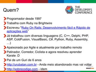 Globalcode	
  –	
  Open4education
Quem?
Programador desde 1997
Trabalha com Ruby na Brightwire
Escreveu "Ruby On Rails: Desenvolvimento fácil e Rápido de
aplicações web”
Já trabalhou com diversas linguagens (C, C++, Delphi, PHP,
ASP, ColdFusion, VisualBasic, C#, Python, Ruby, Assembly,
…)
Apaixonado por Agile e atualmente por trabalho remoto
Patinador, Corredor, Ciclista e agora resolveu aprender
Karate :D
Pai de um Guri de 6 anos
http://urubatan.com.br - Anda meio abandonado mas vai voltar
http://sobrecodigo.com - idem
 