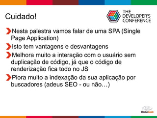 Globalcode	
  –	
  Open4education
Cuidado!
Nesta palestra vamos falar de uma SPA (Single
Page Application)
Isto tem vantagens e desvantagens
Melhora muito a interação com o usuário sem
duplicação de código, já que o código de
renderização fica todo no JS
Piora muito a indexação da sua aplicação por
buscadores (adeus SEO - ou não…)
 