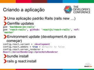 Globalcode	
  –	
  Open4education
Criando a aplicação
Uma aplicação padrão Rails (rails new …)
Gemfile updates
gem 'backbone-on-rails'
gem 'react-rails', github: 'reactjs/react-rails', ref:
'master'
Environment update (development.rb para
começar)
config.react.variant = :development 
config.react.addons = true # defaults to false 
config.react.server_renderer =
React::ServerRendering::SprocketsRenderer
bundle install
rails g react:install
 