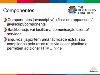 Globalcode	
  –	
  Open4education
Componentes
Componentes javascript vão ficar em app/assets/
javascript/components
Backbone.js vai facilitar a comunicação cliente/
servidor
arquivos .js.jsx tem uma facilidade extra, são
compilados pelo react-rails via asset pipeline e
permitem adicionar HTML inline
 