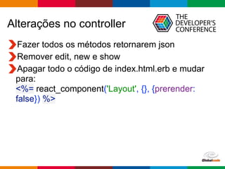 Globalcode	
  –	
  Open4education
Alterações no controller
Fazer todos os métodos retornarem json
Remover edit, new e show
Apagar todo o código de index.html.erb e mudar
para: 
<%= react_component('Layout', {}, {prerender:
false}) %>
 