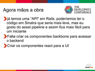 Globalcode	
  –	
  Open4education
Agora mãos a obra
já temos uma “API" em Rails, poderíamos ter o
código em Sinatra que seria mais leve, mas eu
gosto do asset pipeline e assim fica mais fácil para
um iniciante
Falta criar os componentes backbone para acessar
o backend
Criar os componentes react para a UI
 