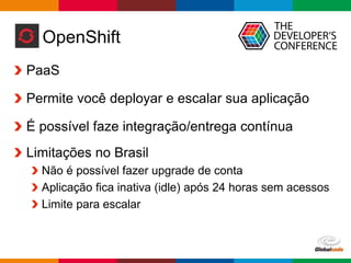 Globalcode – Open4education
OpenShift
PaaS
Permite você deployar e escalar sua aplicação
É possível faze integração/entrega contínua
Limitações no Brasil
Não é possível fazer upgrade de conta
Aplicação fica inativa (idle) após 24 horas sem acessos
Limite para escalar
 