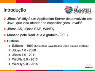 Globalcode – Open4education
Introdução
JBoss/Wildfly é um Application Server desenvolvido em
Java, que visa atender as especificações JavaEE.
JBoss AS, JBoss EAP, WildFly
Mantido pela RedHat e é gratuito (GPL)
História
EJBoss – 1999 (Enterprise Java Beans Open Source System)
JBoss 1.0 - 2000
JBoss 7.0 - 2011
WildFly 8.0 - 2013
WildFly 9.0 - 2015
 