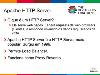 Globalcode – Open4education
Apache HTTP Server
O que é um HTTP Server?
Ele serve web pages. Espera requests de web browsers
(clientes) e responde enviando os dados requisitados de
volta.
Apache HTTP Server é o HTTP Server mais
popular. Surgiu em 1996.
Permite Load Balancer.
Funciona como Proxy Reverso.
 