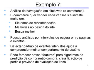 12
Exemplo 7:
 Análise de navegação em sites web (e-commerce)
 E-commerce quer vender cada vez mais e investe
muito em:
 Sistemas de recomendação
 Melhorias no design do site
 Busca melhor
 Poucas análises por intervalos de espera entre páginas
e eventos
 Detectar padrão de eventos/intervalos ajuda a
compreender melhor comportamento do usuário
 Pode fornecer novas “features” para algoritmos de
predição de compra/não compra, classificação de
perfis e previsão de avaliação de itens
 
