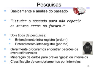 13
Pesquisas
 Basicamente é análise do passado
 “Estudar o passado para não repetir
os mesmos erros no futuro…”
 Dois tipos de pesquisas:
 Entendimento intra-registro (ordem)
 Entendimento inter-registro (padrão)
 Geralmente procuramos encontrar padrões de
eventos/intervalos
 Mineração de dados para prever “gaps” ou intervalos
 Classificação de comportamentos por intervalos
 