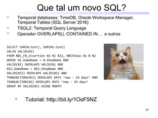 17
Que tal um novo SQL?
 Temporal databases: TimeDB, Oracle Workspace Manager,
Temporal Tables (SQL Server 2016)
 TSQL2: Temporal Query Language
 Operador OVERLAPS(), CONTAINED IN… e outros
SELECT SUM(N.Cost), SUM(N2.Cost)
VALID VALID(NI)
FROM NBC_FB_Insertion AS NI NI2, NBCShows AS N N2
WHERE NI.GameName = N.ShowName AND
VALID(NI) OVERLAPS VALID(N) AND
NI2.GameName = NS2.ShowName AND
VALID(NI2) OVERLAPS VALID(N2) AND
TRANSACTION(NI2) OVERLAPS DATE ’now - 14 days’ AND
TRANSACTION(N2) OVERLAPS DATE ’now - 14 days’
GROUP BY VALID(NI) USING MONTH
 Tutorial: http://bit.ly/1OsF5NZ
 