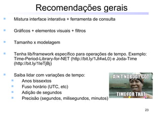 23
Recomendações gerais
 Mistura interface interativa + ferramenta de consulta
 Gráficos + elementos visuais + filtros
 Tamanho x modelagem
 Tenha lib/framework específico para operações de tempo. Exemplo:
Time-Period-Library-for-NET (http://bit.ly/1Jt4wL0) e Joda-Time
(http://bit.ly/1IeTjBj)
 Saiba lidar com variações de tempo:
 Anos bissextos
 Fuso horário (UTC, etc)
 Adição de segundos
 Precisão (segundos, milisegundos, minutos)
 
